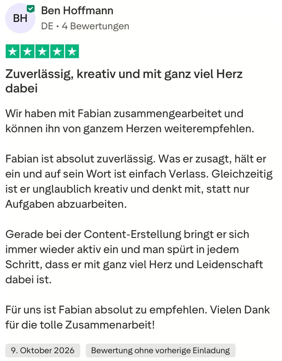 Ben Hoffmann, 5 von 5 Sternen, 9. Oktober 2026: „Zuverlässig, kreativ und mit ganz viel Herz dabei.“ Wir haben mit Fabian zusammengearbeitet und können ihn von ganzem Herzen weiterempfehlen. Fabian ist absolut zuverlässig. Was er zusagt, hält er ein und auf sein Wort ist einfach Verlass. Gleichzeitig ist er unglaublich kreativ und denkt mit, statt nur Aufgaben abzuarbeiten. Gerade bei der Content-Erstellung bringt er sich immer wieder aktiv ein und man spürt in jedem Schritt, dass er mit ganz viel Herz und Leidenschaft dabei ist. Für uns ist Fabian absolut zu empfehlen. Vielen Dank für die tolle Zusammenarbeit!